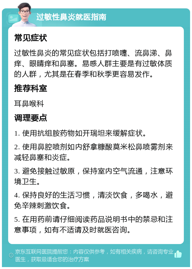 过敏性鼻炎就医指南 常见症状 过敏性鼻炎的常见症状包括打喷嚏、流鼻涕、鼻痒、眼睛痒和鼻塞。易感人群主要是有过敏体质的人群，尤其是在春季和秋季更容易发作。 推荐科室 耳鼻喉科 调理要点 1. 使用抗组胺药物如开瑞坦来缓解症状。 2. 使用鼻腔喷剂如内舒拿糠酸莫米松鼻喷雾剂来减轻鼻塞和炎症。 3. 避免接触过敏原，保持室内空气流通，注意环境卫生。 4. 保持良好的生活习惯，清淡饮食，多喝水，避免辛辣刺激饮食。 5. 在用药前请仔细阅读药品说明书中的禁忌和注意事项，如有不适请及时就医咨询。