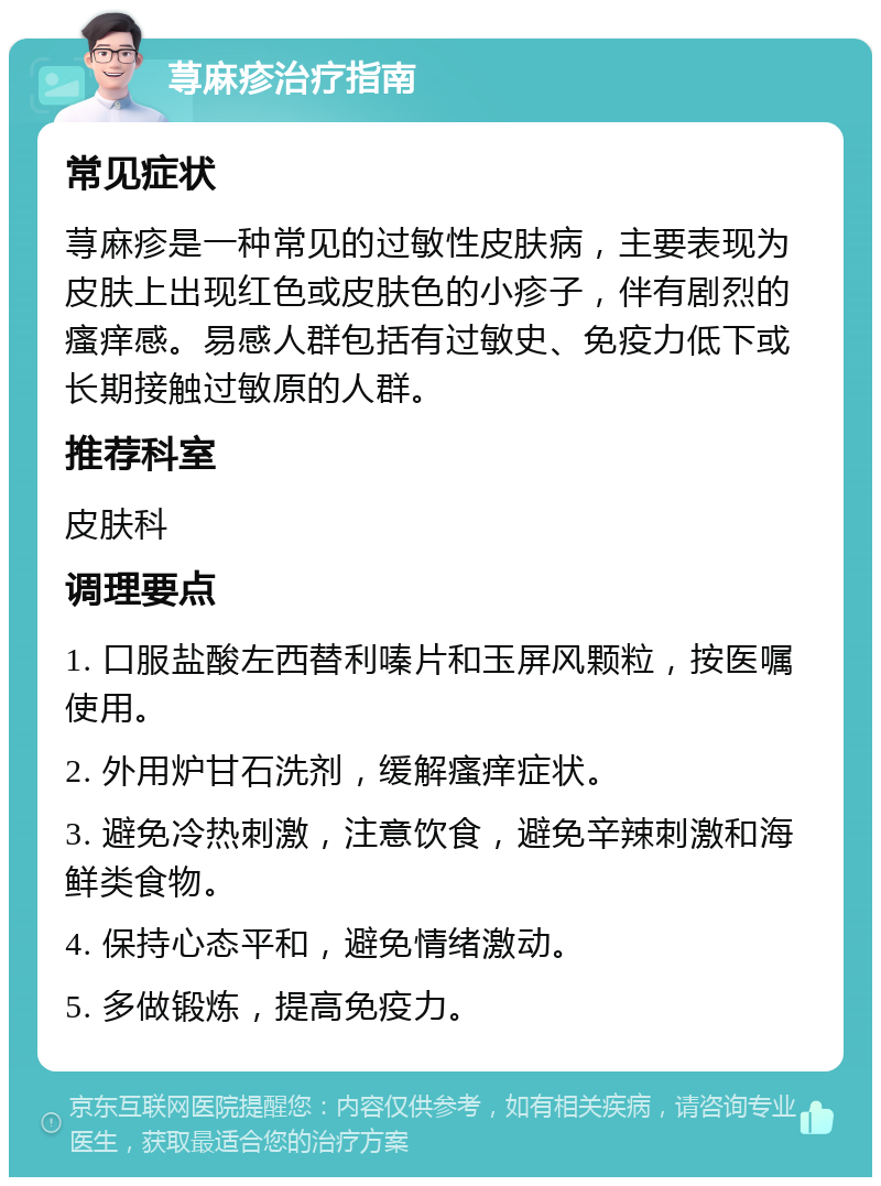 荨麻疹治疗指南 常见症状 荨麻疹是一种常见的过敏性皮肤病，主要表现为皮肤上出现红色或皮肤色的小疹子，伴有剧烈的瘙痒感。易感人群包括有过敏史、免疫力低下或长期接触过敏原的人群。 推荐科室 皮肤科 调理要点 1. 口服盐酸左西替利嗪片和玉屏风颗粒，按医嘱使用。 2. 外用炉甘石洗剂，缓解瘙痒症状。 3. 避免冷热刺激，注意饮食，避免辛辣刺激和海鲜类食物。 4. 保持心态平和，避免情绪激动。 5. 多做锻炼，提高免疫力。