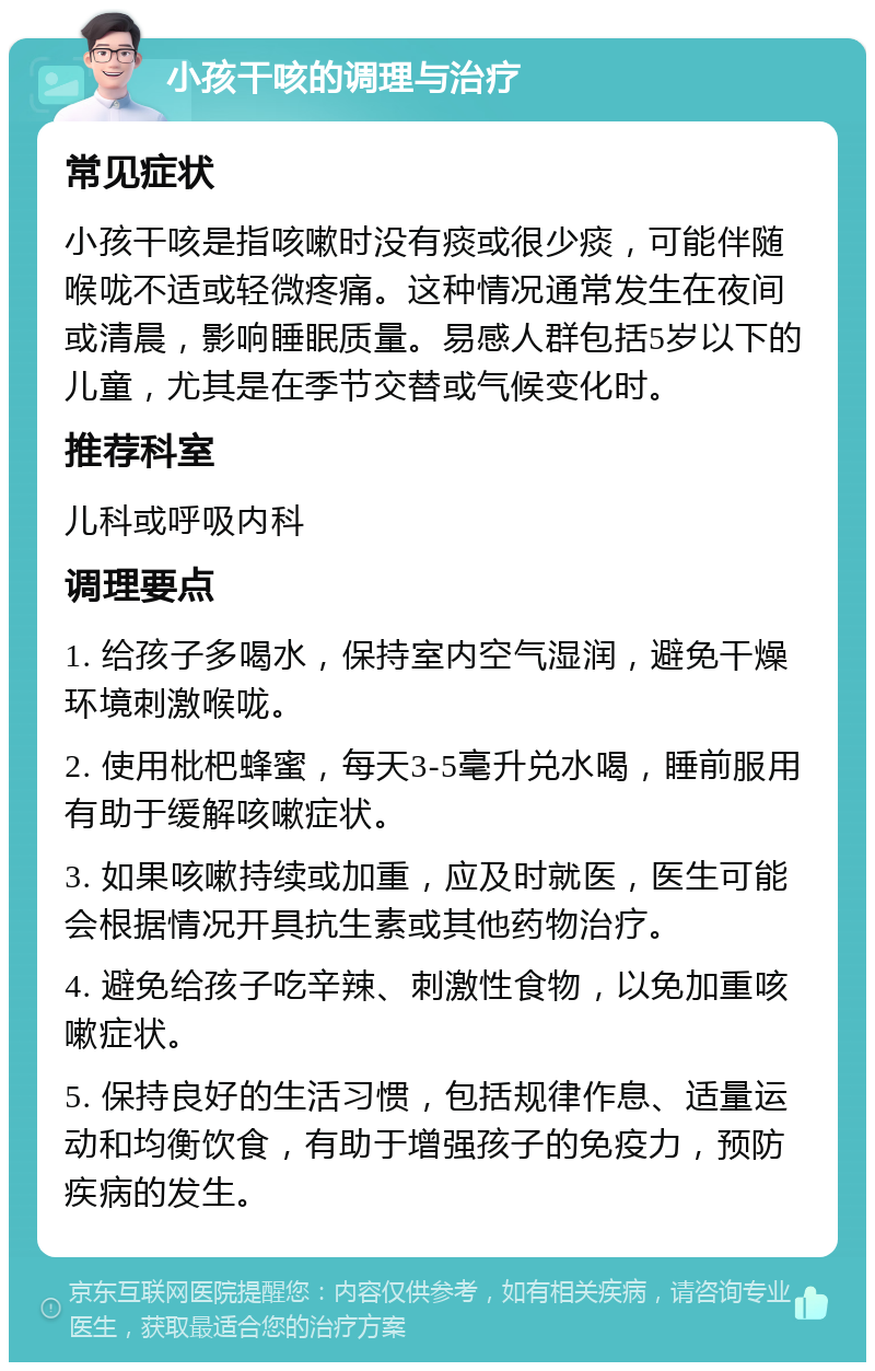 小孩干咳的调理与治疗 常见症状 小孩干咳是指咳嗽时没有痰或很少痰，可能伴随喉咙不适或轻微疼痛。这种情况通常发生在夜间或清晨，影响睡眠质量。易感人群包括5岁以下的儿童，尤其是在季节交替或气候变化时。 推荐科室 儿科或呼吸内科 调理要点 1. 给孩子多喝水，保持室内空气湿润，避免干燥环境刺激喉咙。 2. 使用枇杷蜂蜜，每天3-5毫升兑水喝，睡前服用有助于缓解咳嗽症状。 3. 如果咳嗽持续或加重，应及时就医，医生可能会根据情况开具抗生素或其他药物治疗。 4. 避免给孩子吃辛辣、刺激性食物，以免加重咳嗽症状。 5. 保持良好的生活习惯，包括规律作息、适量运动和均衡饮食，有助于增强孩子的免疫力，预防疾病的发生。