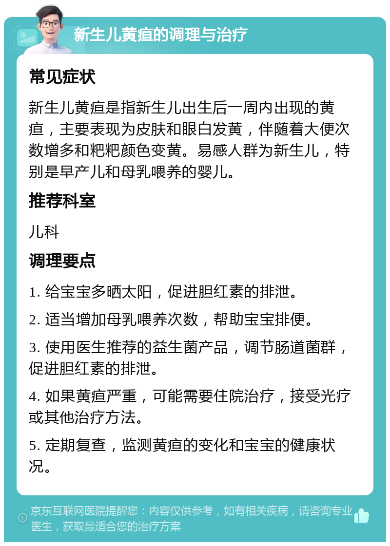 新生儿黄疸的调理与治疗 常见症状 新生儿黄疸是指新生儿出生后一周内出现的黄疸，主要表现为皮肤和眼白发黄，伴随着大便次数增多和粑粑颜色变黄。易感人群为新生儿，特别是早产儿和母乳喂养的婴儿。 推荐科室 儿科 调理要点 1. 给宝宝多晒太阳，促进胆红素的排泄。 2. 适当增加母乳喂养次数，帮助宝宝排便。 3. 使用医生推荐的益生菌产品，调节肠道菌群，促进胆红素的排泄。 4. 如果黄疸严重，可能需要住院治疗，接受光疗或其他治疗方法。 5. 定期复查，监测黄疸的变化和宝宝的健康状况。