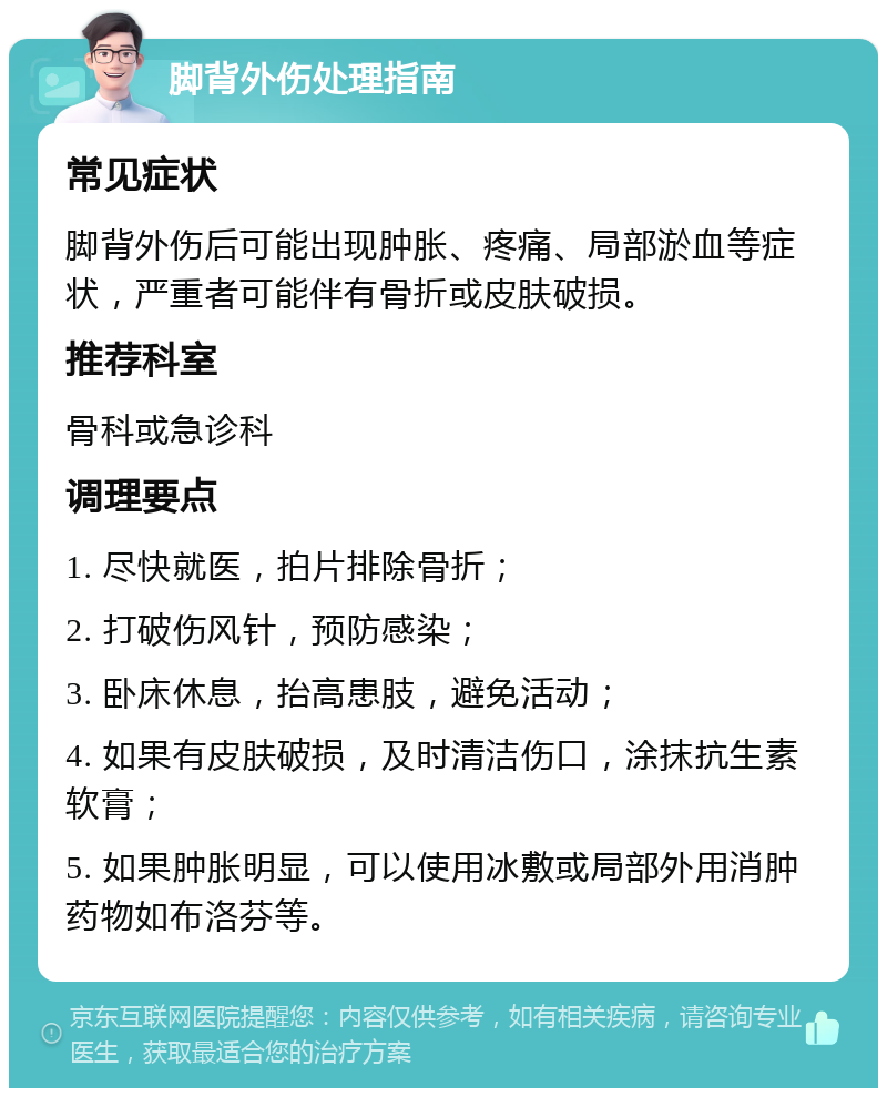 脚背外伤处理指南 常见症状 脚背外伤后可能出现肿胀、疼痛、局部淤血等症状，严重者可能伴有骨折或皮肤破损。 推荐科室 骨科或急诊科 调理要点 1. 尽快就医，拍片排除骨折； 2. 打破伤风针，预防感染； 3. 卧床休息，抬高患肢，避免活动； 4. 如果有皮肤破损，及时清洁伤口，涂抹抗生素软膏； 5. 如果肿胀明显，可以使用冰敷或局部外用消肿药物如布洛芬等。