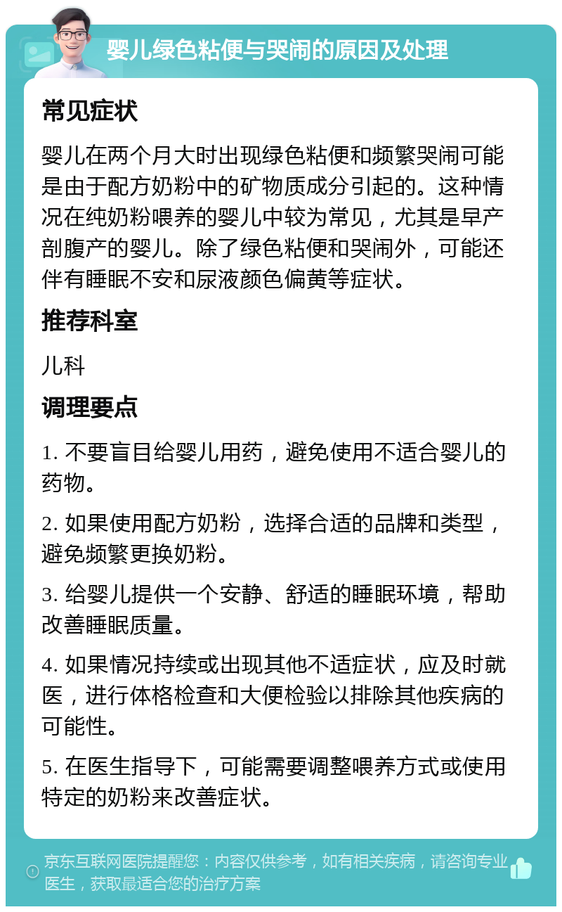 婴儿绿色粘便与哭闹的原因及处理 常见症状 婴儿在两个月大时出现绿色粘便和频繁哭闹可能是由于配方奶粉中的矿物质成分引起的。这种情况在纯奶粉喂养的婴儿中较为常见，尤其是早产剖腹产的婴儿。除了绿色粘便和哭闹外，可能还伴有睡眠不安和尿液颜色偏黄等症状。 推荐科室 儿科 调理要点 1. 不要盲目给婴儿用药，避免使用不适合婴儿的药物。 2. 如果使用配方奶粉，选择合适的品牌和类型，避免频繁更换奶粉。 3. 给婴儿提供一个安静、舒适的睡眠环境，帮助改善睡眠质量。 4. 如果情况持续或出现其他不适症状，应及时就医，进行体格检查和大便检验以排除其他疾病的可能性。 5. 在医生指导下，可能需要调整喂养方式或使用特定的奶粉来改善症状。