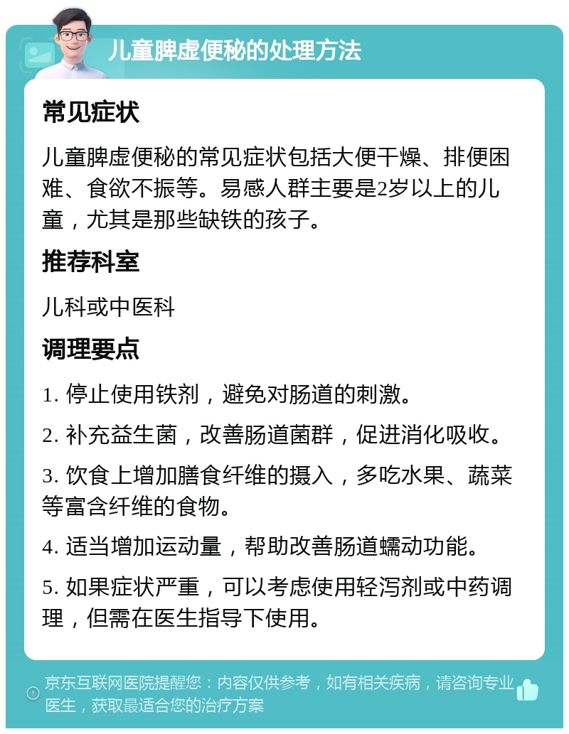 儿童脾虚便秘的处理方法 常见症状 儿童脾虚便秘的常见症状包括大便干燥、排便困难、食欲不振等。易感人群主要是2岁以上的儿童，尤其是那些缺铁的孩子。 推荐科室 儿科或中医科 调理要点 1. 停止使用铁剂，避免对肠道的刺激。 2. 补充益生菌，改善肠道菌群，促进消化吸收。 3. 饮食上增加膳食纤维的摄入，多吃水果、蔬菜等富含纤维的食物。 4. 适当增加运动量，帮助改善肠道蠕动功能。 5. 如果症状严重，可以考虑使用轻泻剂或中药调理，但需在医生指导下使用。