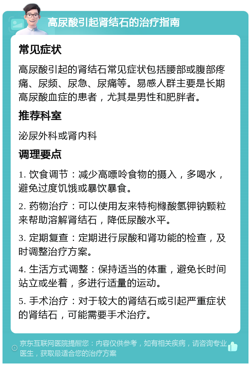 高尿酸引起肾结石的治疗指南 常见症状 高尿酸引起的肾结石常见症状包括腰部或腹部疼痛、尿频、尿急、尿痛等。易感人群主要是长期高尿酸血症的患者，尤其是男性和肥胖者。 推荐科室 泌尿外科或肾内科 调理要点 1. 饮食调节：减少高嘌呤食物的摄入，多喝水，避免过度饥饿或暴饮暴食。 2. 药物治疗：可以使用友来特枸橼酸氢钾钠颗粒来帮助溶解肾结石，降低尿酸水平。 3. 定期复查：定期进行尿酸和肾功能的检查，及时调整治疗方案。 4. 生活方式调整：保持适当的体重，避免长时间站立或坐着，多进行适量的运动。 5. 手术治疗：对于较大的肾结石或引起严重症状的肾结石，可能需要手术治疗。