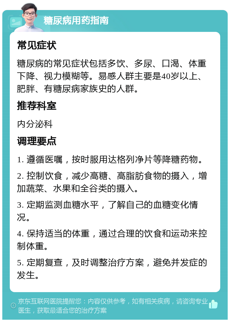 糖尿病用药指南 常见症状 糖尿病的常见症状包括多饮、多尿、口渴、体重下降、视力模糊等。易感人群主要是40岁以上、肥胖、有糖尿病家族史的人群。 推荐科室 内分泌科 调理要点 1. 遵循医嘱，按时服用达格列净片等降糖药物。 2. 控制饮食，减少高糖、高脂肪食物的摄入，增加蔬菜、水果和全谷类的摄入。 3. 定期监测血糖水平，了解自己的血糖变化情况。 4. 保持适当的体重，通过合理的饮食和运动来控制体重。 5. 定期复查，及时调整治疗方案，避免并发症的发生。