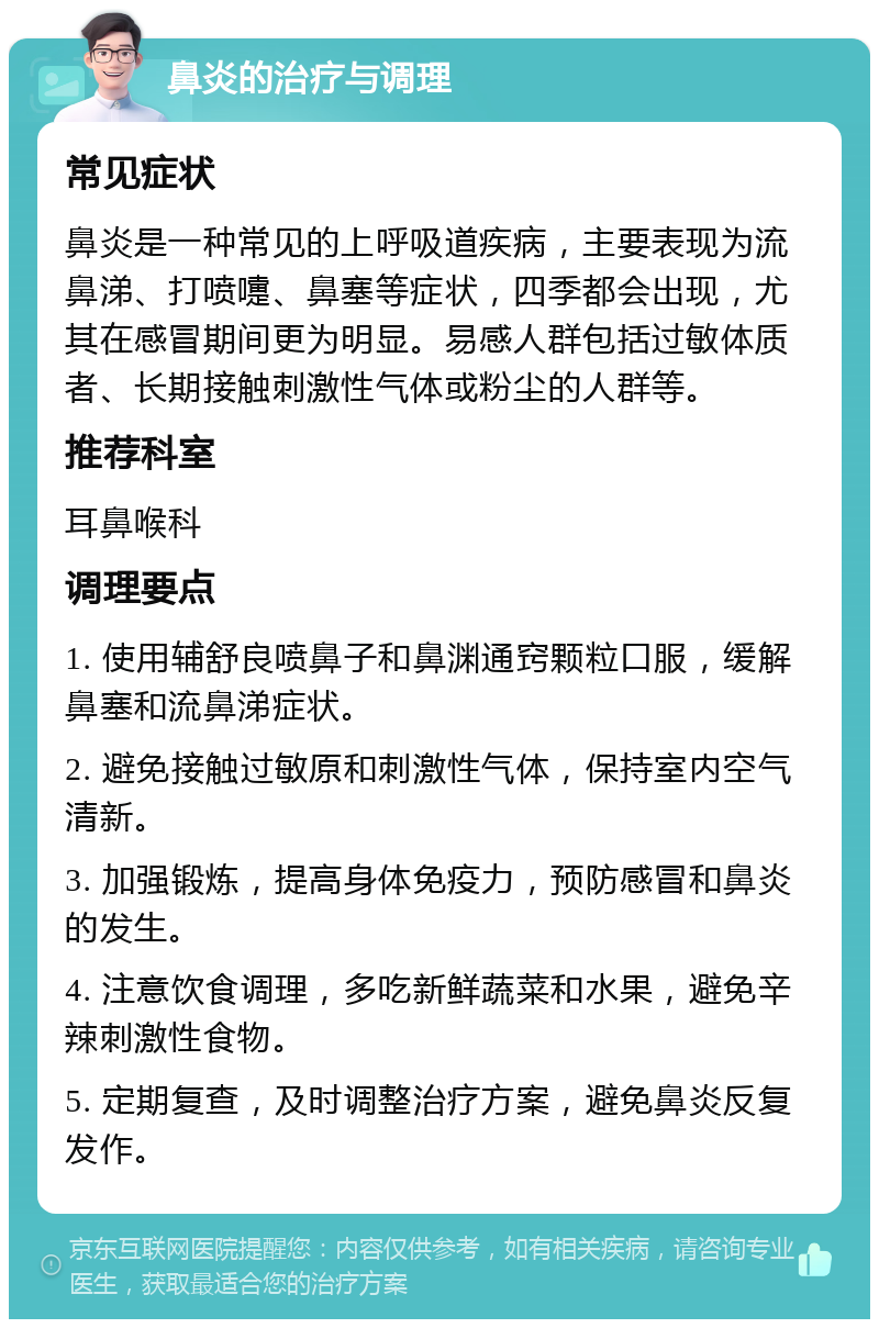 鼻炎的治疗与调理 常见症状 鼻炎是一种常见的上呼吸道疾病，主要表现为流鼻涕、打喷嚏、鼻塞等症状，四季都会出现，尤其在感冒期间更为明显。易感人群包括过敏体质者、长期接触刺激性气体或粉尘的人群等。 推荐科室 耳鼻喉科 调理要点 1. 使用辅舒良喷鼻子和鼻渊通窍颗粒口服，缓解鼻塞和流鼻涕症状。 2. 避免接触过敏原和刺激性气体，保持室内空气清新。 3. 加强锻炼，提高身体免疫力，预防感冒和鼻炎的发生。 4. 注意饮食调理，多吃新鲜蔬菜和水果，避免辛辣刺激性食物。 5. 定期复查，及时调整治疗方案，避免鼻炎反复发作。