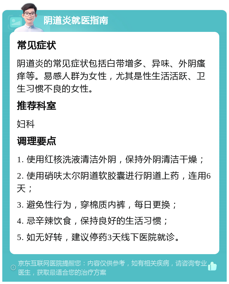 阴道炎就医指南 常见症状 阴道炎的常见症状包括白带增多、异味、外阴瘙痒等。易感人群为女性，尤其是性生活活跃、卫生习惯不良的女性。 推荐科室 妇科 调理要点 1. 使用红核洗液清洁外阴，保持外阴清洁干燥； 2. 使用硝呋太尔阴道软胶囊进行阴道上药，连用6天； 3. 避免性行为，穿棉质内裤，每日更换； 4. 忌辛辣饮食，保持良好的生活习惯； 5. 如无好转，建议停药3天线下医院就诊。