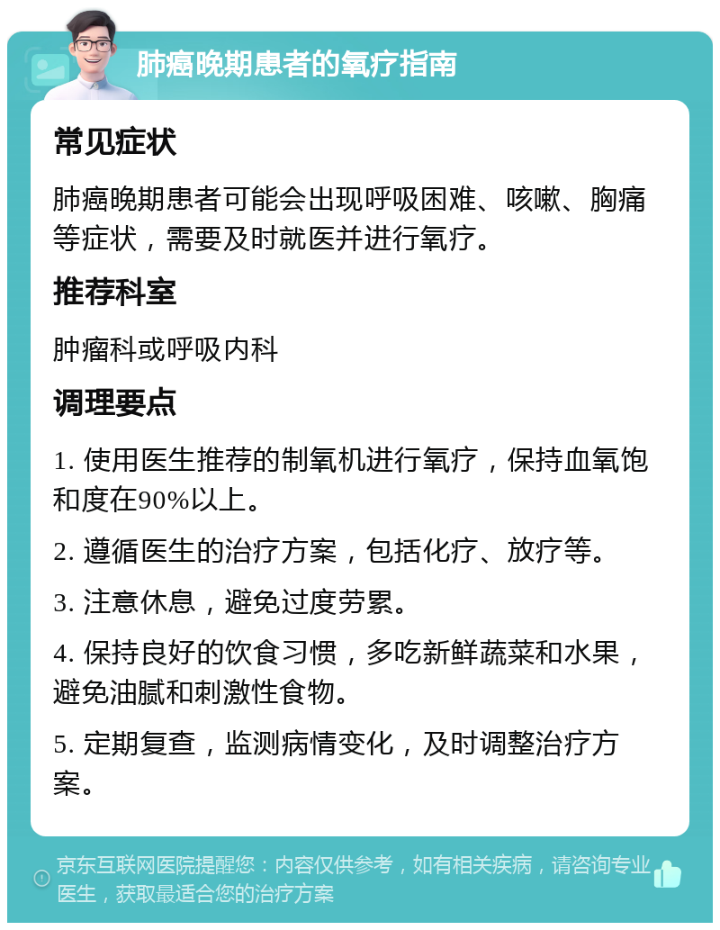 肺癌晚期患者的氧疗指南 常见症状 肺癌晚期患者可能会出现呼吸困难、咳嗽、胸痛等症状，需要及时就医并进行氧疗。 推荐科室 肿瘤科或呼吸内科 调理要点 1. 使用医生推荐的制氧机进行氧疗，保持血氧饱和度在90%以上。 2. 遵循医生的治疗方案，包括化疗、放疗等。 3. 注意休息，避免过度劳累。 4. 保持良好的饮食习惯，多吃新鲜蔬菜和水果，避免油腻和刺激性食物。 5. 定期复查，监测病情变化，及时调整治疗方案。