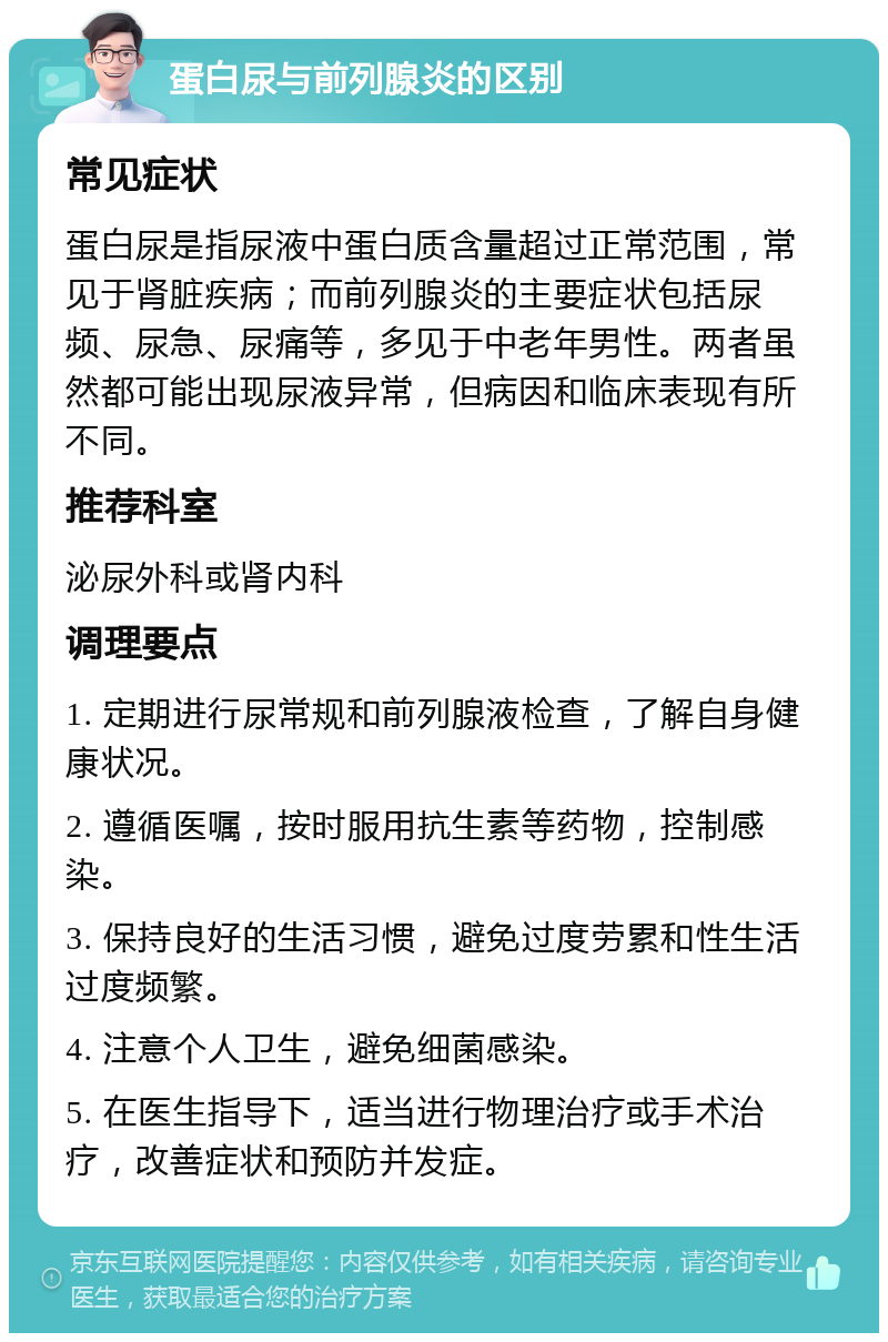 蛋白尿与前列腺炎的区别 常见症状 蛋白尿是指尿液中蛋白质含量超过正常范围，常见于肾脏疾病；而前列腺炎的主要症状包括尿频、尿急、尿痛等，多见于中老年男性。两者虽然都可能出现尿液异常，但病因和临床表现有所不同。 推荐科室 泌尿外科或肾内科 调理要点 1. 定期进行尿常规和前列腺液检查，了解自身健康状况。 2. 遵循医嘱，按时服用抗生素等药物，控制感染。 3. 保持良好的生活习惯，避免过度劳累和性生活过度频繁。 4. 注意个人卫生，避免细菌感染。 5. 在医生指导下，适当进行物理治疗或手术治疗，改善症状和预防并发症。