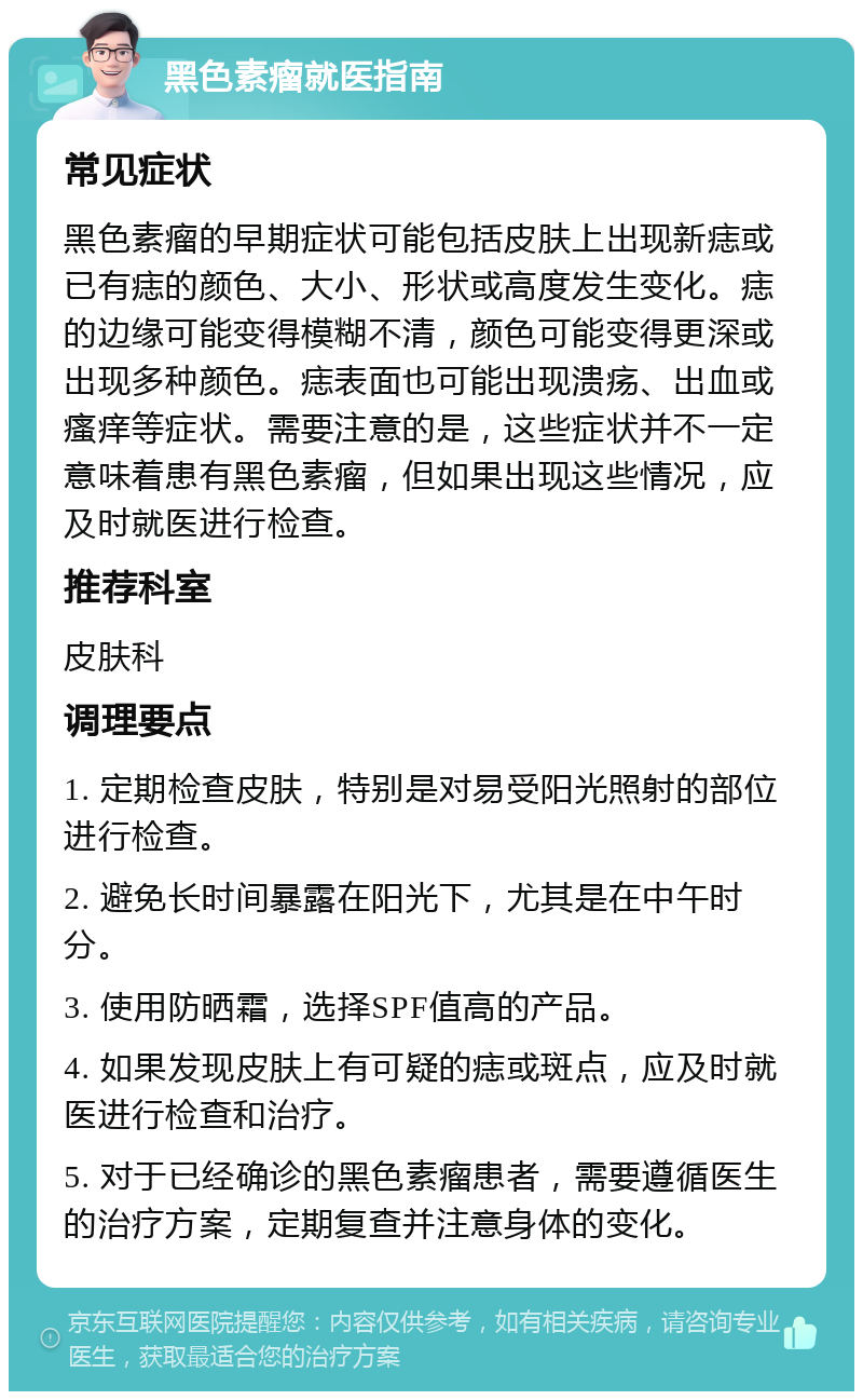 黑色素瘤就医指南 常见症状 黑色素瘤的早期症状可能包括皮肤上出现新痣或已有痣的颜色、大小、形状或高度发生变化。痣的边缘可能变得模糊不清，颜色可能变得更深或出现多种颜色。痣表面也可能出现溃疡、出血或瘙痒等症状。需要注意的是，这些症状并不一定意味着患有黑色素瘤，但如果出现这些情况，应及时就医进行检查。 推荐科室 皮肤科 调理要点 1. 定期检查皮肤，特别是对易受阳光照射的部位进行检查。 2. 避免长时间暴露在阳光下，尤其是在中午时分。 3. 使用防晒霜，选择SPF值高的产品。 4. 如果发现皮肤上有可疑的痣或斑点，应及时就医进行检查和治疗。 5. 对于已经确诊的黑色素瘤患者，需要遵循医生的治疗方案，定期复查并注意身体的变化。