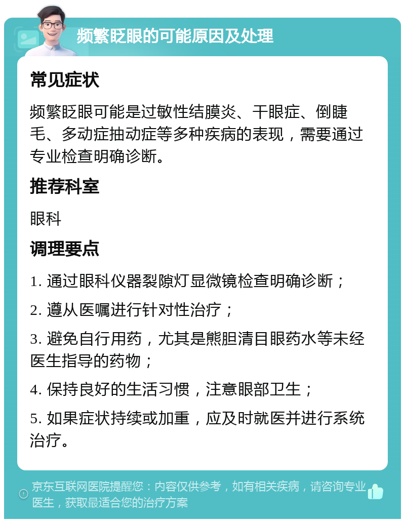 频繁眨眼的可能原因及处理 常见症状 频繁眨眼可能是过敏性结膜炎、干眼症、倒睫毛、多动症抽动症等多种疾病的表现，需要通过专业检查明确诊断。 推荐科室 眼科 调理要点 1. 通过眼科仪器裂隙灯显微镜检查明确诊断； 2. 遵从医嘱进行针对性治疗； 3. 避免自行用药，尤其是熊胆清目眼药水等未经医生指导的药物； 4. 保持良好的生活习惯，注意眼部卫生； 5. 如果症状持续或加重，应及时就医并进行系统治疗。