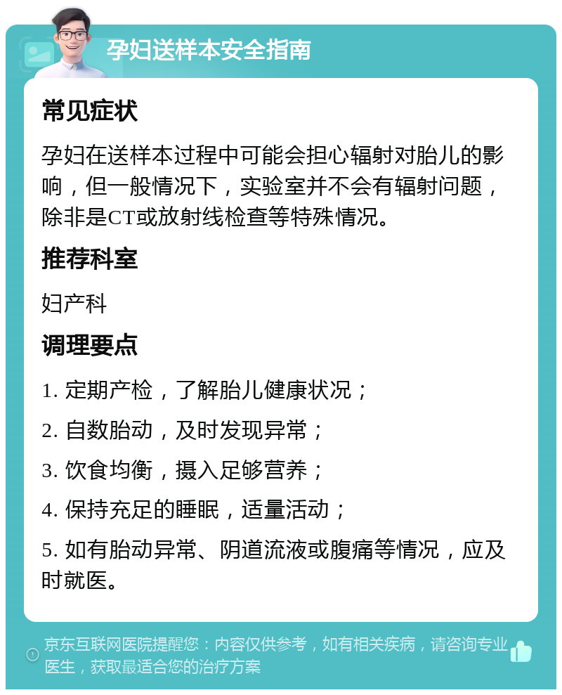 孕妇送样本安全指南 常见症状 孕妇在送样本过程中可能会担心辐射对胎儿的影响，但一般情况下，实验室并不会有辐射问题，除非是CT或放射线检查等特殊情况。 推荐科室 妇产科 调理要点 1. 定期产检，了解胎儿健康状况； 2. 自数胎动，及时发现异常； 3. 饮食均衡，摄入足够营养； 4. 保持充足的睡眠，适量活动； 5. 如有胎动异常、阴道流液或腹痛等情况，应及时就医。