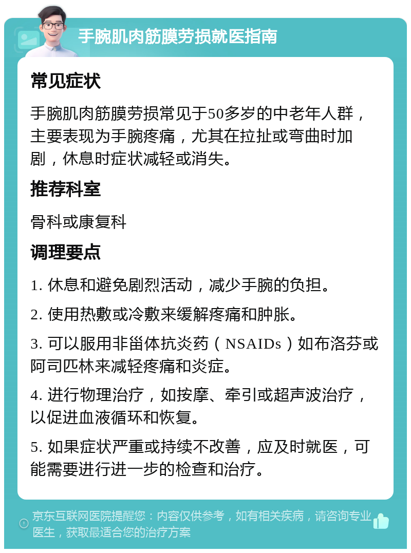 手腕肌肉筋膜劳损就医指南 常见症状 手腕肌肉筋膜劳损常见于50多岁的中老年人群，主要表现为手腕疼痛，尤其在拉扯或弯曲时加剧，休息时症状减轻或消失。 推荐科室 骨科或康复科 调理要点 1. 休息和避免剧烈活动，减少手腕的负担。 2. 使用热敷或冷敷来缓解疼痛和肿胀。 3. 可以服用非甾体抗炎药（NSAIDs）如布洛芬或阿司匹林来减轻疼痛和炎症。 4. 进行物理治疗，如按摩、牵引或超声波治疗，以促进血液循环和恢复。 5. 如果症状严重或持续不改善，应及时就医，可能需要进行进一步的检查和治疗。