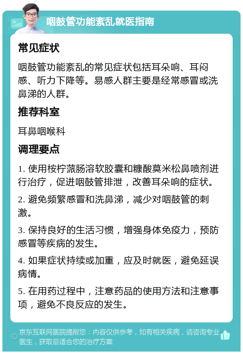 咽鼓管功能紊乱就医指南 常见症状 咽鼓管功能紊乱的常见症状包括耳朵响、耳闷感、听力下降等。易感人群主要是经常感冒或洗鼻涕的人群。 推荐科室 耳鼻咽喉科 调理要点 1. 使用桉柠蒎肠溶软胶囊和糠酸莫米松鼻喷剂进行治疗，促进咽鼓管排泄，改善耳朵响的症状。 2. 避免频繁感冒和洗鼻涕，减少对咽鼓管的刺激。 3. 保持良好的生活习惯，增强身体免疫力，预防感冒等疾病的发生。 4. 如果症状持续或加重，应及时就医，避免延误病情。 5. 在用药过程中，注意药品的使用方法和注意事项，避免不良反应的发生。