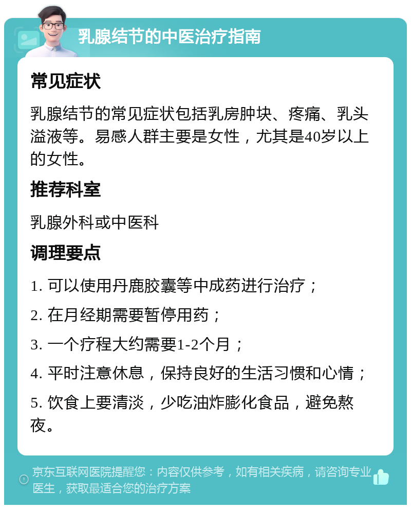 乳腺结节的中医治疗指南 常见症状 乳腺结节的常见症状包括乳房肿块、疼痛、乳头溢液等。易感人群主要是女性，尤其是40岁以上的女性。 推荐科室 乳腺外科或中医科 调理要点 1. 可以使用丹鹿胶囊等中成药进行治疗； 2. 在月经期需要暂停用药； 3. 一个疗程大约需要1-2个月； 4. 平时注意休息，保持良好的生活习惯和心情； 5. 饮食上要清淡，少吃油炸膨化食品，避免熬夜。