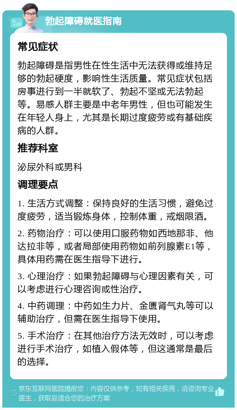 勃起障碍就医指南 常见症状 勃起障碍是指男性在性生活中无法获得或维持足够的勃起硬度，影响性生活质量。常见症状包括房事进行到一半就软了、勃起不坚或无法勃起等。易感人群主要是中老年男性，但也可能发生在年轻人身上，尤其是长期过度疲劳或有基础疾病的人群。 推荐科室 泌尿外科或男科 调理要点 1. 生活方式调整：保持良好的生活习惯，避免过度疲劳，适当锻炼身体，控制体重，戒烟限酒。 2. 药物治疗：可以使用口服药物如西地那非、他达拉非等，或者局部使用药物如前列腺素E1等，具体用药需在医生指导下进行。 3. 心理治疗：如果勃起障碍与心理因素有关，可以考虑进行心理咨询或性治疗。 4. 中药调理：中药如生力片、金匮肾气丸等可以辅助治疗，但需在医生指导下使用。 5. 手术治疗：在其他治疗方法无效时，可以考虑进行手术治疗，如植入假体等，但这通常是最后的选择。