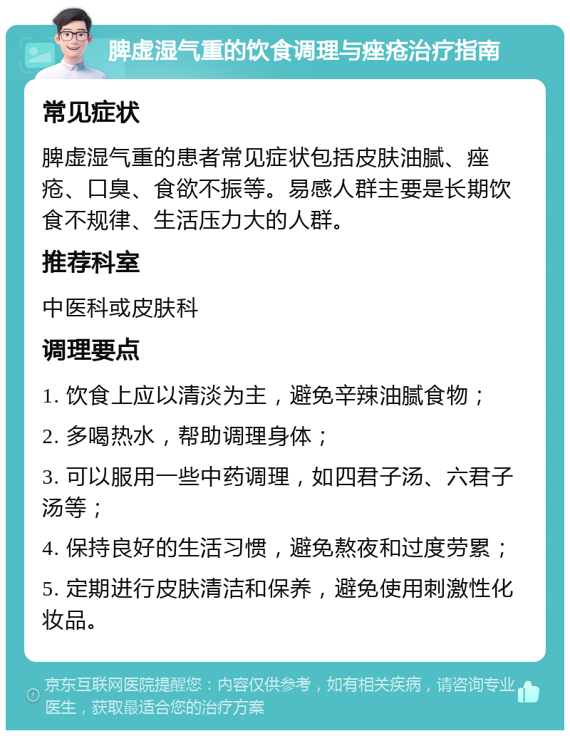 脾虚湿气重的饮食调理与痤疮治疗指南 常见症状 脾虚湿气重的患者常见症状包括皮肤油腻、痤疮、口臭、食欲不振等。易感人群主要是长期饮食不规律、生活压力大的人群。 推荐科室 中医科或皮肤科 调理要点 1. 饮食上应以清淡为主，避免辛辣油腻食物； 2. 多喝热水，帮助调理身体； 3. 可以服用一些中药调理，如四君子汤、六君子汤等； 4. 保持良好的生活习惯，避免熬夜和过度劳累； 5. 定期进行皮肤清洁和保养，避免使用刺激性化妆品。