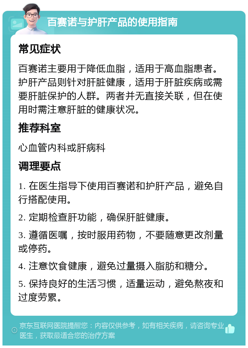 百赛诺与护肝产品的使用指南 常见症状 百赛诺主要用于降低血脂，适用于高血脂患者。护肝产品则针对肝脏健康，适用于肝脏疾病或需要肝脏保护的人群。两者并无直接关联，但在使用时需注意肝脏的健康状况。 推荐科室 心血管内科或肝病科 调理要点 1. 在医生指导下使用百赛诺和护肝产品，避免自行搭配使用。 2. 定期检查肝功能，确保肝脏健康。 3. 遵循医嘱，按时服用药物，不要随意更改剂量或停药。 4. 注意饮食健康，避免过量摄入脂肪和糖分。 5. 保持良好的生活习惯，适量运动，避免熬夜和过度劳累。