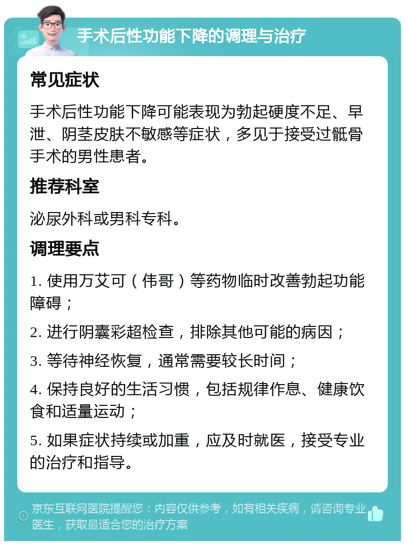 手术后性功能下降的调理与治疗 常见症状 手术后性功能下降可能表现为勃起硬度不足、早泄、阴茎皮肤不敏感等症状，多见于接受过骶骨手术的男性患者。 推荐科室 泌尿外科或男科专科。 调理要点 1. 使用万艾可（伟哥）等药物临时改善勃起功能障碍； 2. 进行阴囊彩超检查，排除其他可能的病因； 3. 等待神经恢复，通常需要较长时间； 4. 保持良好的生活习惯，包括规律作息、健康饮食和适量运动； 5. 如果症状持续或加重，应及时就医，接受专业的治疗和指导。