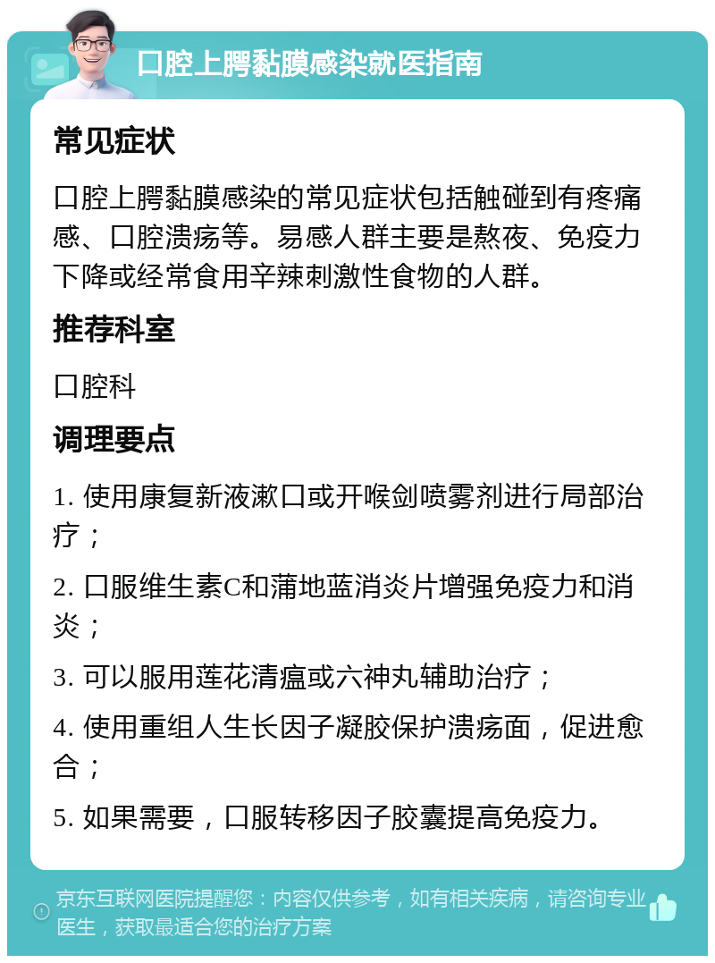 口腔上腭黏膜感染就医指南 常见症状 口腔上腭黏膜感染的常见症状包括触碰到有疼痛感、口腔溃疡等。易感人群主要是熬夜、免疫力下降或经常食用辛辣刺激性食物的人群。 推荐科室 口腔科 调理要点 1. 使用康复新液漱口或开喉剑喷雾剂进行局部治疗； 2. 口服维生素C和蒲地蓝消炎片增强免疫力和消炎； 3. 可以服用莲花清瘟或六神丸辅助治疗； 4. 使用重组人生长因子凝胶保护溃疡面，促进愈合； 5. 如果需要，口服转移因子胶囊提高免疫力。