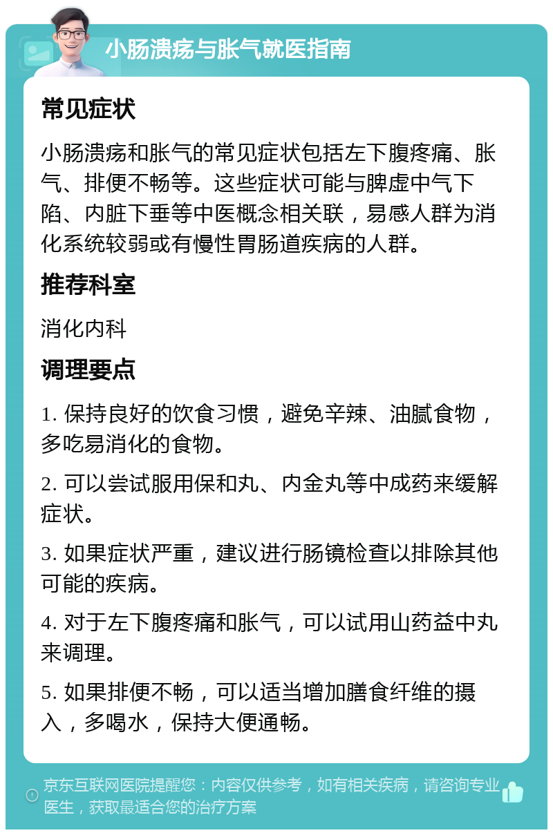 小肠溃疡与胀气就医指南 常见症状 小肠溃疡和胀气的常见症状包括左下腹疼痛、胀气、排便不畅等。这些症状可能与脾虚中气下陷、内脏下垂等中医概念相关联，易感人群为消化系统较弱或有慢性胃肠道疾病的人群。 推荐科室 消化内科 调理要点 1. 保持良好的饮食习惯，避免辛辣、油腻食物，多吃易消化的食物。 2. 可以尝试服用保和丸、内金丸等中成药来缓解症状。 3. 如果症状严重，建议进行肠镜检查以排除其他可能的疾病。 4. 对于左下腹疼痛和胀气，可以试用山药益中丸来调理。 5. 如果排便不畅，可以适当增加膳食纤维的摄入，多喝水，保持大便通畅。