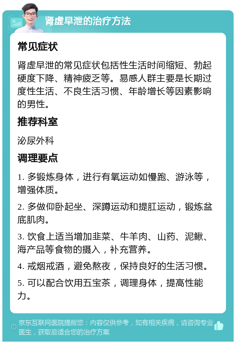 肾虚早泄的治疗方法 常见症状 肾虚早泄的常见症状包括性生活时间缩短、勃起硬度下降、精神疲乏等。易感人群主要是长期过度性生活、不良生活习惯、年龄增长等因素影响的男性。 推荐科室 泌尿外科 调理要点 1. 多锻炼身体，进行有氧运动如慢跑、游泳等，增强体质。 2. 多做仰卧起坐、深蹲运动和提肛运动，锻炼盆底肌肉。 3. 饮食上适当增加韭菜、牛羊肉、山药、泥鳅、海产品等食物的摄入，补充营养。 4. 戒烟戒酒，避免熬夜，保持良好的生活习惯。 5. 可以配合饮用五宝茶，调理身体，提高性能力。