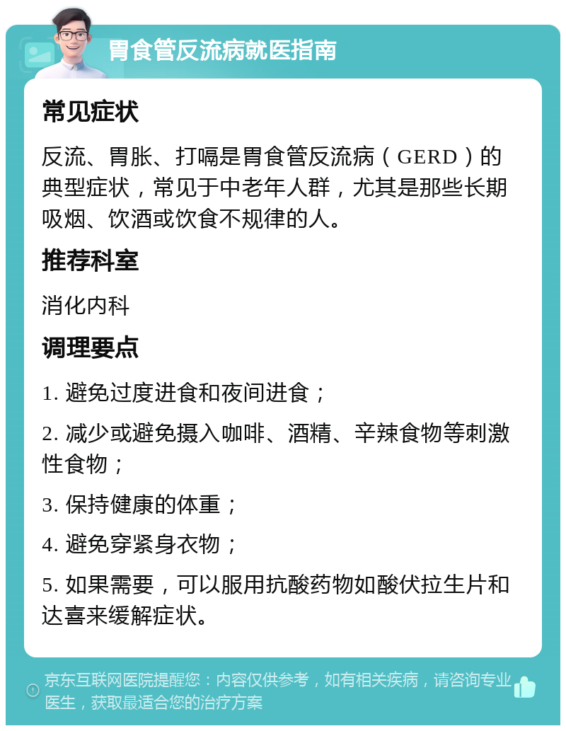 胃食管反流病就医指南 常见症状 反流、胃胀、打嗝是胃食管反流病（GERD）的典型症状，常见于中老年人群，尤其是那些长期吸烟、饮酒或饮食不规律的人。 推荐科室 消化内科 调理要点 1. 避免过度进食和夜间进食； 2. 减少或避免摄入咖啡、酒精、辛辣食物等刺激性食物； 3. 保持健康的体重； 4. 避免穿紧身衣物； 5. 如果需要，可以服用抗酸药物如酸伏拉生片和达喜来缓解症状。