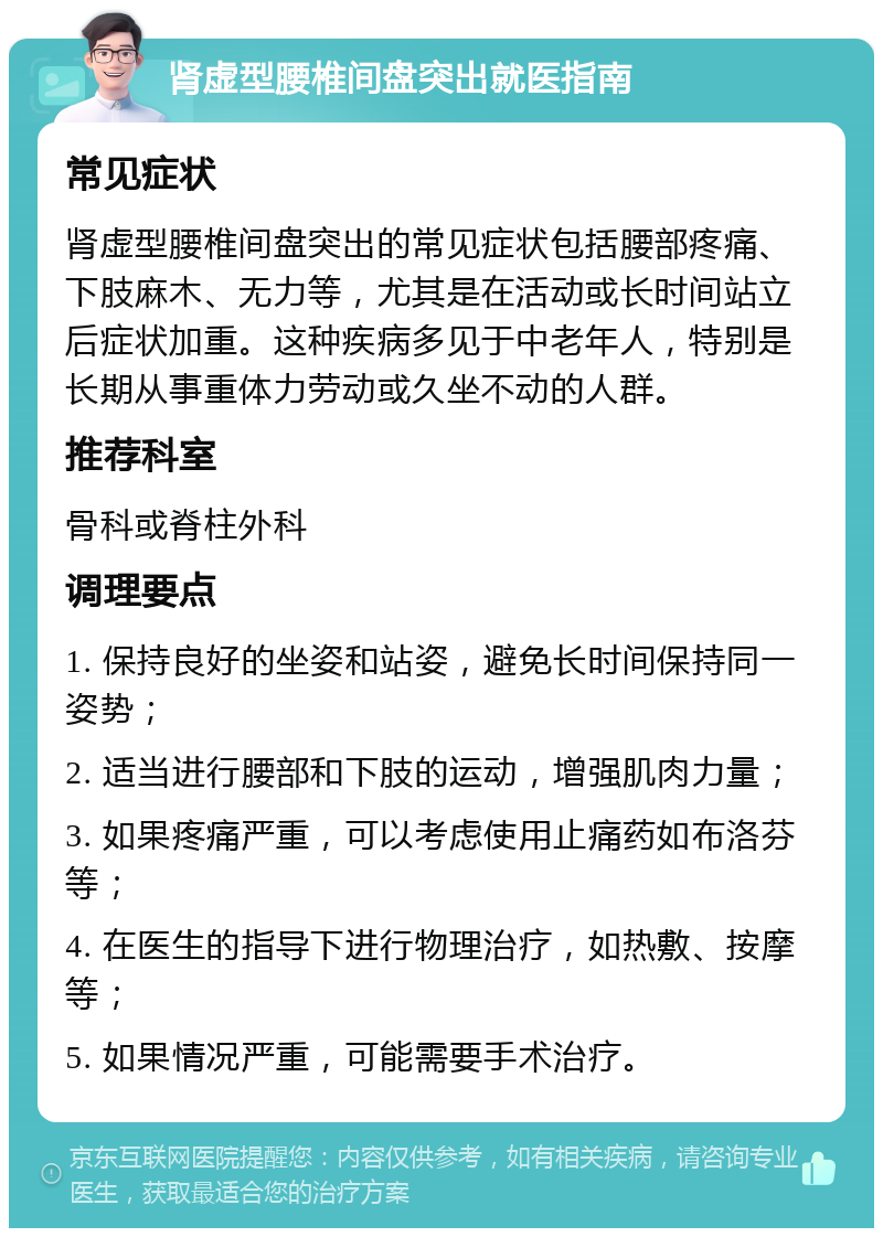 肾虚型腰椎间盘突出就医指南 常见症状 肾虚型腰椎间盘突出的常见症状包括腰部疼痛、下肢麻木、无力等，尤其是在活动或长时间站立后症状加重。这种疾病多见于中老年人，特别是长期从事重体力劳动或久坐不动的人群。 推荐科室 骨科或脊柱外科 调理要点 1. 保持良好的坐姿和站姿，避免长时间保持同一姿势； 2. 适当进行腰部和下肢的运动，增强肌肉力量； 3. 如果疼痛严重，可以考虑使用止痛药如布洛芬等； 4. 在医生的指导下进行物理治疗，如热敷、按摩等； 5. 如果情况严重，可能需要手术治疗。