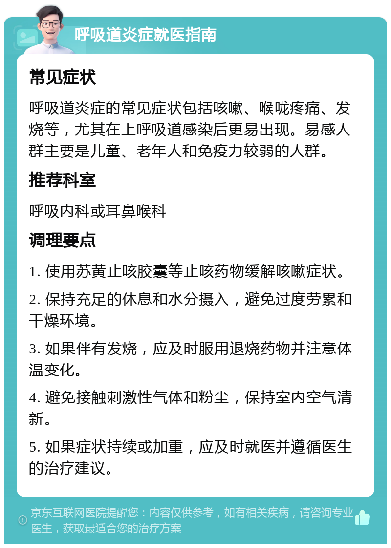 呼吸道炎症就医指南 常见症状 呼吸道炎症的常见症状包括咳嗽、喉咙疼痛、发烧等，尤其在上呼吸道感染后更易出现。易感人群主要是儿童、老年人和免疫力较弱的人群。 推荐科室 呼吸内科或耳鼻喉科 调理要点 1. 使用苏黄止咳胶囊等止咳药物缓解咳嗽症状。 2. 保持充足的休息和水分摄入，避免过度劳累和干燥环境。 3. 如果伴有发烧，应及时服用退烧药物并注意体温变化。 4. 避免接触刺激性气体和粉尘，保持室内空气清新。 5. 如果症状持续或加重，应及时就医并遵循医生的治疗建议。