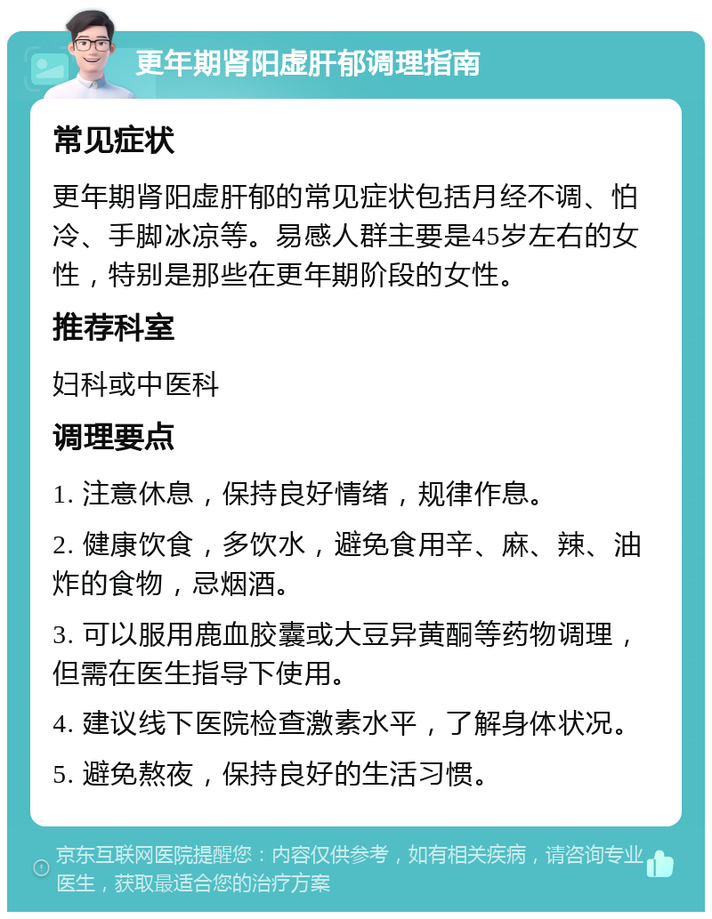 更年期肾阳虚肝郁调理指南 常见症状 更年期肾阳虚肝郁的常见症状包括月经不调、怕冷、手脚冰凉等。易感人群主要是45岁左右的女性，特别是那些在更年期阶段的女性。 推荐科室 妇科或中医科 调理要点 1. 注意休息，保持良好情绪，规律作息。 2. 健康饮食，多饮水，避免食用辛、麻、辣、油炸的食物，忌烟酒。 3. 可以服用鹿血胶囊或大豆异黄酮等药物调理，但需在医生指导下使用。 4. 建议线下医院检查激素水平，了解身体状况。 5. 避免熬夜，保持良好的生活习惯。