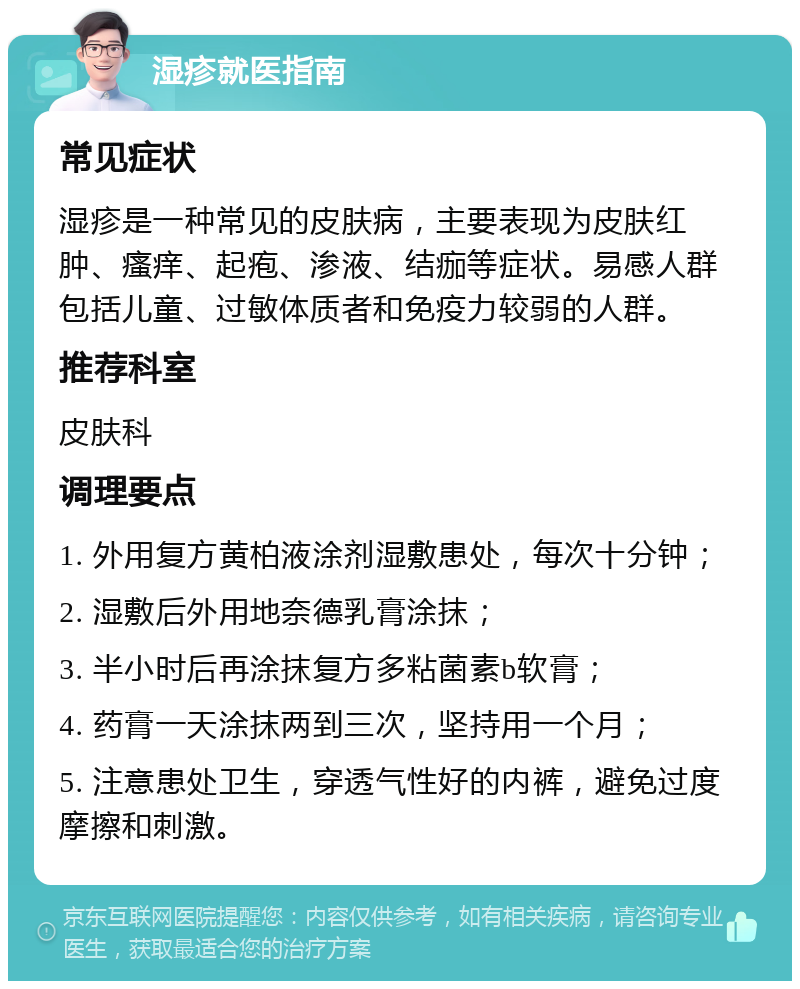 湿疹就医指南 常见症状 湿疹是一种常见的皮肤病，主要表现为皮肤红肿、瘙痒、起疱、渗液、结痂等症状。易感人群包括儿童、过敏体质者和免疫力较弱的人群。 推荐科室 皮肤科 调理要点 1. 外用复方黄柏液涂剂湿敷患处，每次十分钟； 2. 湿敷后外用地奈德乳膏涂抹； 3. 半小时后再涂抹复方多粘菌素b软膏； 4. 药膏一天涂抹两到三次，坚持用一个月； 5. 注意患处卫生，穿透气性好的内裤，避免过度摩擦和刺激。