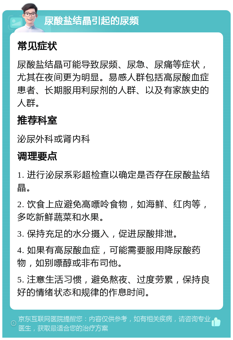 尿酸盐结晶引起的尿频 常见症状 尿酸盐结晶可能导致尿频、尿急、尿痛等症状，尤其在夜间更为明显。易感人群包括高尿酸血症患者、长期服用利尿剂的人群、以及有家族史的人群。 推荐科室 泌尿外科或肾内科 调理要点 1. 进行泌尿系彩超检查以确定是否存在尿酸盐结晶。 2. 饮食上应避免高嘌呤食物，如海鲜、红肉等，多吃新鲜蔬菜和水果。 3. 保持充足的水分摄入，促进尿酸排泄。 4. 如果有高尿酸血症，可能需要服用降尿酸药物，如别嘌醇或非布司他。 5. 注意生活习惯，避免熬夜、过度劳累，保持良好的情绪状态和规律的作息时间。