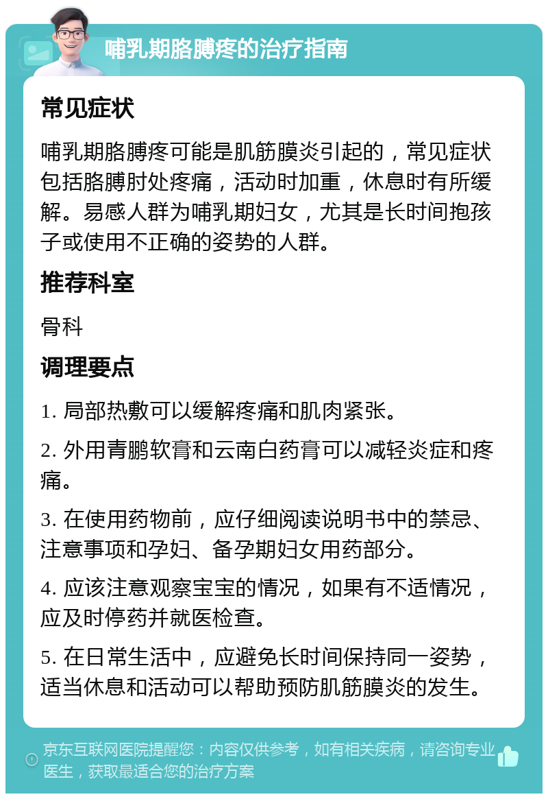 哺乳期胳膊疼的治疗指南 常见症状 哺乳期胳膊疼可能是肌筋膜炎引起的，常见症状包括胳膊肘处疼痛，活动时加重，休息时有所缓解。易感人群为哺乳期妇女，尤其是长时间抱孩子或使用不正确的姿势的人群。 推荐科室 骨科 调理要点 1. 局部热敷可以缓解疼痛和肌肉紧张。 2. 外用青鹏软膏和云南白药膏可以减轻炎症和疼痛。 3. 在使用药物前，应仔细阅读说明书中的禁忌、注意事项和孕妇、备孕期妇女用药部分。 4. 应该注意观察宝宝的情况，如果有不适情况，应及时停药并就医检查。 5. 在日常生活中，应避免长时间保持同一姿势，适当休息和活动可以帮助预防肌筋膜炎的发生。