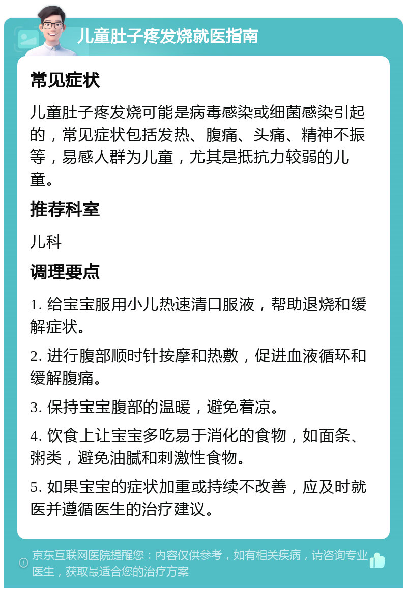 儿童肚子疼发烧就医指南 常见症状 儿童肚子疼发烧可能是病毒感染或细菌感染引起的，常见症状包括发热、腹痛、头痛、精神不振等，易感人群为儿童，尤其是抵抗力较弱的儿童。 推荐科室 儿科 调理要点 1. 给宝宝服用小儿热速清口服液，帮助退烧和缓解症状。 2. 进行腹部顺时针按摩和热敷，促进血液循环和缓解腹痛。 3. 保持宝宝腹部的温暖，避免着凉。 4. 饮食上让宝宝多吃易于消化的食物，如面条、粥类，避免油腻和刺激性食物。 5. 如果宝宝的症状加重或持续不改善，应及时就医并遵循医生的治疗建议。