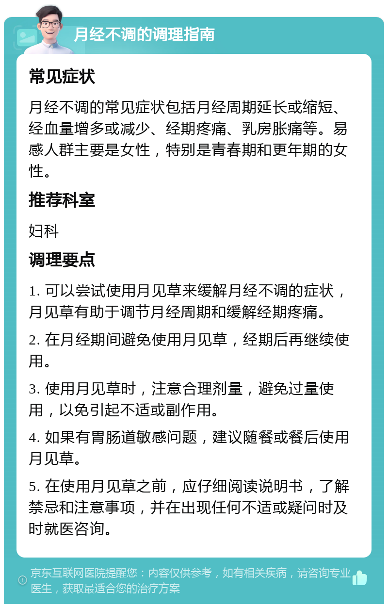 月经不调的调理指南 常见症状 月经不调的常见症状包括月经周期延长或缩短、经血量增多或减少、经期疼痛、乳房胀痛等。易感人群主要是女性，特别是青春期和更年期的女性。 推荐科室 妇科 调理要点 1. 可以尝试使用月见草来缓解月经不调的症状，月见草有助于调节月经周期和缓解经期疼痛。 2. 在月经期间避免使用月见草，经期后再继续使用。 3. 使用月见草时，注意合理剂量，避免过量使用，以免引起不适或副作用。 4. 如果有胃肠道敏感问题，建议随餐或餐后使用月见草。 5. 在使用月见草之前，应仔细阅读说明书，了解禁忌和注意事项，并在出现任何不适或疑问时及时就医咨询。