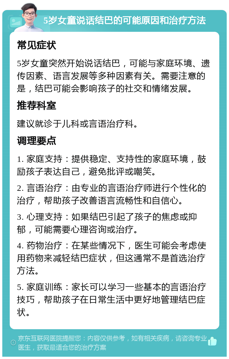 5岁女童说话结巴的可能原因和治疗方法 常见症状 5岁女童突然开始说话结巴，可能与家庭环境、遗传因素、语言发展等多种因素有关。需要注意的是，结巴可能会影响孩子的社交和情绪发展。 推荐科室 建议就诊于儿科或言语治疗科。 调理要点 1. 家庭支持：提供稳定、支持性的家庭环境，鼓励孩子表达自己，避免批评或嘲笑。 2. 言语治疗：由专业的言语治疗师进行个性化的治疗，帮助孩子改善语言流畅性和自信心。 3. 心理支持：如果结巴引起了孩子的焦虑或抑郁，可能需要心理咨询或治疗。 4. 药物治疗：在某些情况下，医生可能会考虑使用药物来减轻结巴症状，但这通常不是首选治疗方法。 5. 家庭训练：家长可以学习一些基本的言语治疗技巧，帮助孩子在日常生活中更好地管理结巴症状。