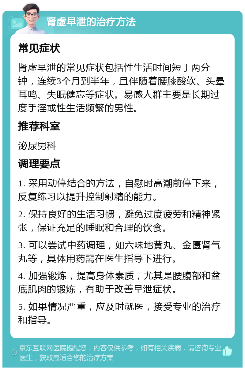 肾虚早泄的治疗方法 常见症状 肾虚早泄的常见症状包括性生活时间短于两分钟，连续3个月到半年，且伴随着腰膝酸软、头晕耳鸣、失眠健忘等症状。易感人群主要是长期过度手淫或性生活频繁的男性。 推荐科室 泌尿男科 调理要点 1. 采用动停结合的方法，自慰时高潮前停下来，反复练习以提升控制射精的能力。 2. 保持良好的生活习惯，避免过度疲劳和精神紧张，保证充足的睡眠和合理的饮食。 3. 可以尝试中药调理，如六味地黄丸、金匮肾气丸等，具体用药需在医生指导下进行。 4. 加强锻炼，提高身体素质，尤其是腰腹部和盆底肌肉的锻炼，有助于改善早泄症状。 5. 如果情况严重，应及时就医，接受专业的治疗和指导。