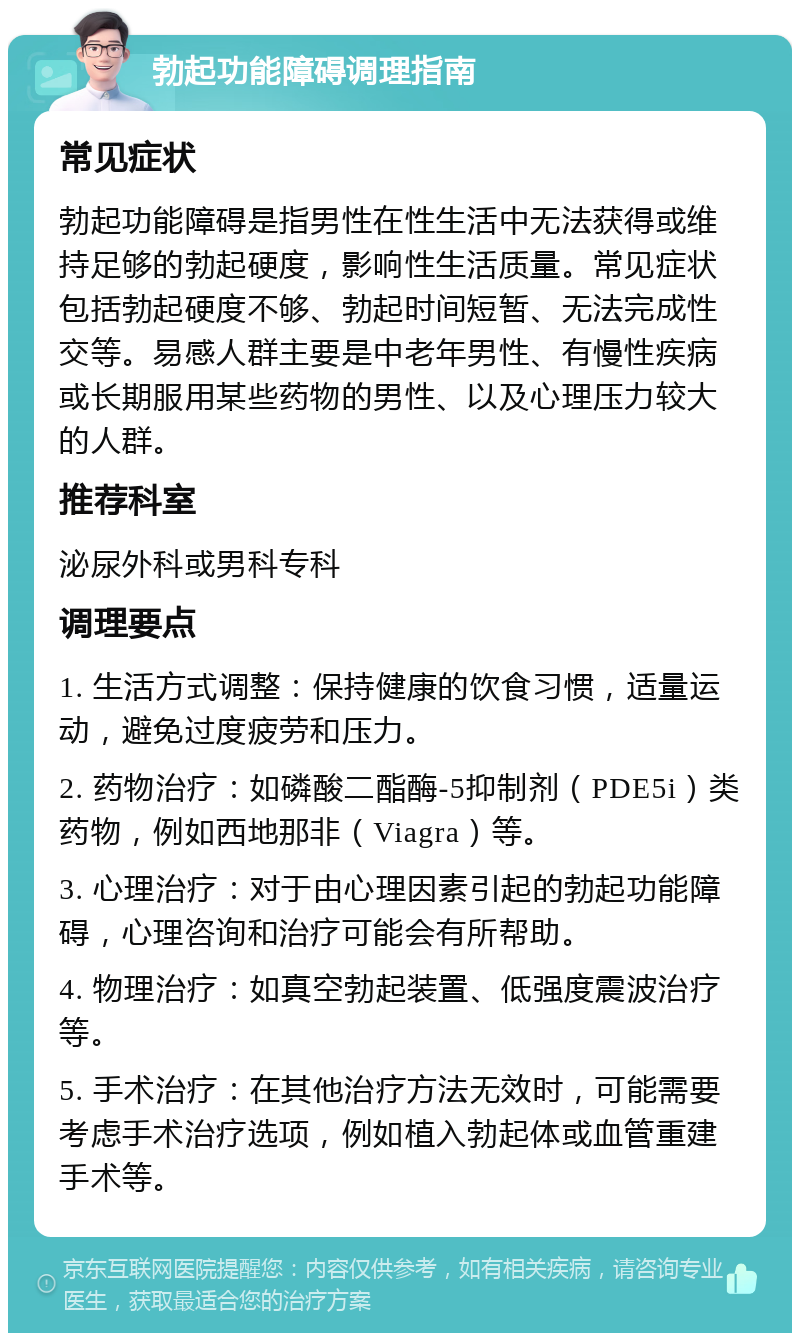 勃起功能障碍调理指南 常见症状 勃起功能障碍是指男性在性生活中无法获得或维持足够的勃起硬度，影响性生活质量。常见症状包括勃起硬度不够、勃起时间短暂、无法完成性交等。易感人群主要是中老年男性、有慢性疾病或长期服用某些药物的男性、以及心理压力较大的人群。 推荐科室 泌尿外科或男科专科 调理要点 1. 生活方式调整：保持健康的饮食习惯，适量运动，避免过度疲劳和压力。 2. 药物治疗：如磷酸二酯酶-5抑制剂（PDE5i）类药物，例如西地那非（Viagra）等。 3. 心理治疗：对于由心理因素引起的勃起功能障碍，心理咨询和治疗可能会有所帮助。 4. 物理治疗：如真空勃起装置、低强度震波治疗等。 5. 手术治疗：在其他治疗方法无效时，可能需要考虑手术治疗选项，例如植入勃起体或血管重建手术等。