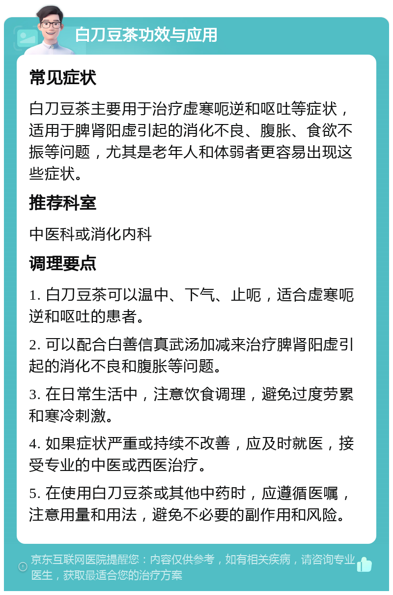 白刀豆茶功效与应用 常见症状 白刀豆茶主要用于治疗虚寒呃逆和呕吐等症状，适用于脾肾阳虚引起的消化不良、腹胀、食欲不振等问题，尤其是老年人和体弱者更容易出现这些症状。 推荐科室 中医科或消化内科 调理要点 1. 白刀豆茶可以温中、下气、止呃，适合虚寒呃逆和呕吐的患者。 2. 可以配合白善信真武汤加减来治疗脾肾阳虚引起的消化不良和腹胀等问题。 3. 在日常生活中，注意饮食调理，避免过度劳累和寒冷刺激。 4. 如果症状严重或持续不改善，应及时就医，接受专业的中医或西医治疗。 5. 在使用白刀豆茶或其他中药时，应遵循医嘱，注意用量和用法，避免不必要的副作用和风险。