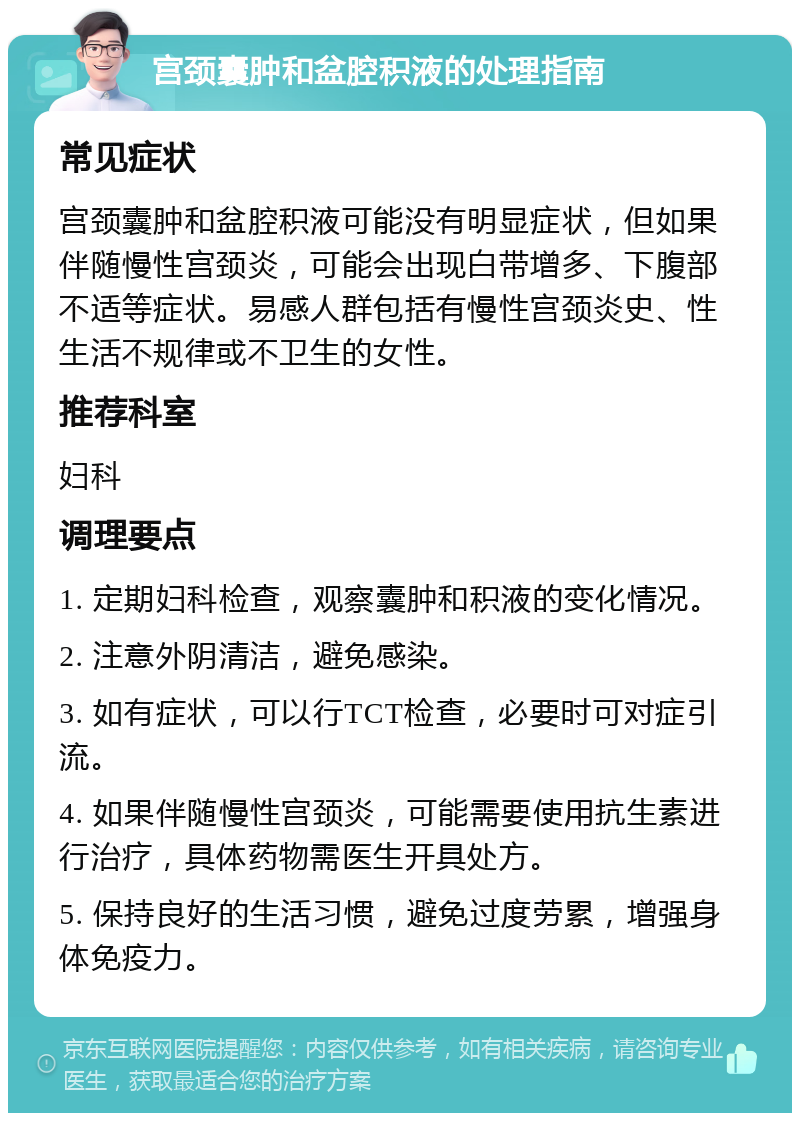 宫颈囊肿和盆腔积液的处理指南 常见症状 宫颈囊肿和盆腔积液可能没有明显症状，但如果伴随慢性宫颈炎，可能会出现白带增多、下腹部不适等症状。易感人群包括有慢性宫颈炎史、性生活不规律或不卫生的女性。 推荐科室 妇科 调理要点 1. 定期妇科检查，观察囊肿和积液的变化情况。 2. 注意外阴清洁，避免感染。 3. 如有症状，可以行TCT检查，必要时可对症引流。 4. 如果伴随慢性宫颈炎，可能需要使用抗生素进行治疗，具体药物需医生开具处方。 5. 保持良好的生活习惯，避免过度劳累，增强身体免疫力。