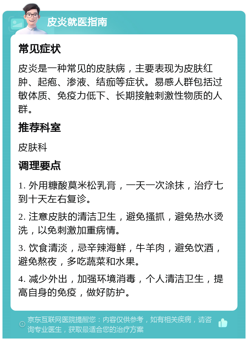 皮炎就医指南 常见症状 皮炎是一种常见的皮肤病，主要表现为皮肤红肿、起疱、渗液、结痂等症状。易感人群包括过敏体质、免疫力低下、长期接触刺激性物质的人群。 推荐科室 皮肤科 调理要点 1. 外用糠酸莫米松乳膏，一天一次涂抹，治疗七到十天左右复诊。 2. 注意皮肤的清洁卫生，避免搔抓，避免热水烫洗，以免刺激加重病情。 3. 饮食清淡，忌辛辣海鲜，牛羊肉，避免饮酒，避免熬夜，多吃蔬菜和水果。 4. 减少外出，加强环境消毒，个人清洁卫生，提高自身的免疫，做好防护。