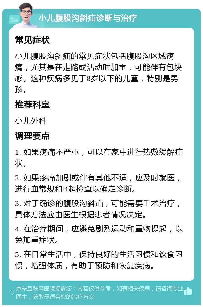 小儿腹股沟斜疝诊断与治疗 常见症状 小儿腹股沟斜疝的常见症状包括腹股沟区域疼痛，尤其是在走路或活动时加重，可能伴有包块感。这种疾病多见于8岁以下的儿童，特别是男孩。 推荐科室 小儿外科 调理要点 1. 如果疼痛不严重，可以在家中进行热敷缓解症状。 2. 如果疼痛加剧或伴有其他不适，应及时就医，进行血常规和B超检查以确定诊断。 3. 对于确诊的腹股沟斜疝，可能需要手术治疗，具体方法应由医生根据患者情况决定。 4. 在治疗期间，应避免剧烈运动和重物提起，以免加重症状。 5. 在日常生活中，保持良好的生活习惯和饮食习惯，增强体质，有助于预防和恢复疾病。