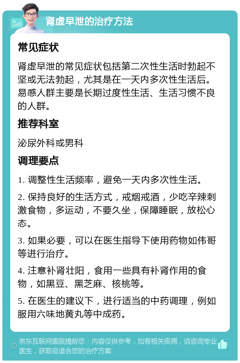 肾虚早泄的治疗方法 常见症状 肾虚早泄的常见症状包括第二次性生活时勃起不坚或无法勃起，尤其是在一天内多次性生活后。易感人群主要是长期过度性生活、生活习惯不良的人群。 推荐科室 泌尿外科或男科 调理要点 1. 调整性生活频率，避免一天内多次性生活。 2. 保持良好的生活方式，戒烟戒酒，少吃辛辣刺激食物，多运动，不要久坐，保障睡眠，放松心态。 3. 如果必要，可以在医生指导下使用药物如伟哥等进行治疗。 4. 注意补肾壮阳，食用一些具有补肾作用的食物，如黑豆、黑芝麻、核桃等。 5. 在医生的建议下，进行适当的中药调理，例如服用六味地黄丸等中成药。