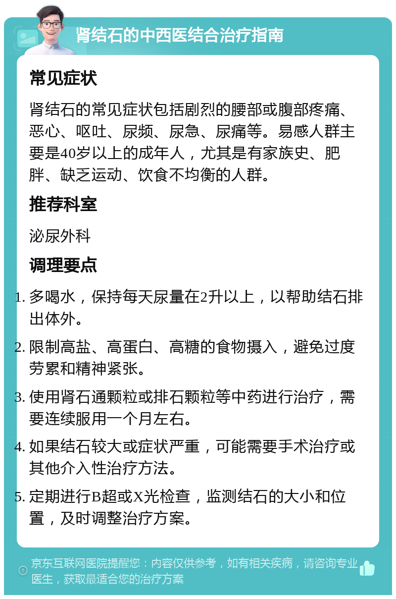 肾结石的中西医结合治疗指南 常见症状 肾结石的常见症状包括剧烈的腰部或腹部疼痛、恶心、呕吐、尿频、尿急、尿痛等。易感人群主要是40岁以上的成年人，尤其是有家族史、肥胖、缺乏运动、饮食不均衡的人群。 推荐科室 泌尿外科 调理要点 多喝水，保持每天尿量在2升以上，以帮助结石排出体外。 限制高盐、高蛋白、高糖的食物摄入，避免过度劳累和精神紧张。 使用肾石通颗粒或排石颗粒等中药进行治疗，需要连续服用一个月左右。 如果结石较大或症状严重，可能需要手术治疗或其他介入性治疗方法。 定期进行B超或X光检查，监测结石的大小和位置，及时调整治疗方案。