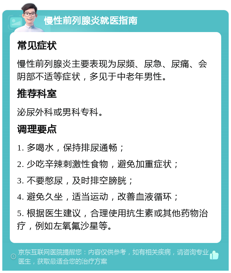 慢性前列腺炎就医指南 常见症状 慢性前列腺炎主要表现为尿频、尿急、尿痛、会阴部不适等症状，多见于中老年男性。 推荐科室 泌尿外科或男科专科。 调理要点 1. 多喝水，保持排尿通畅； 2. 少吃辛辣刺激性食物，避免加重症状； 3. 不要憋尿，及时排空膀胱； 4. 避免久坐，适当运动，改善血液循环； 5. 根据医生建议，合理使用抗生素或其他药物治疗，例如左氧氟沙星等。