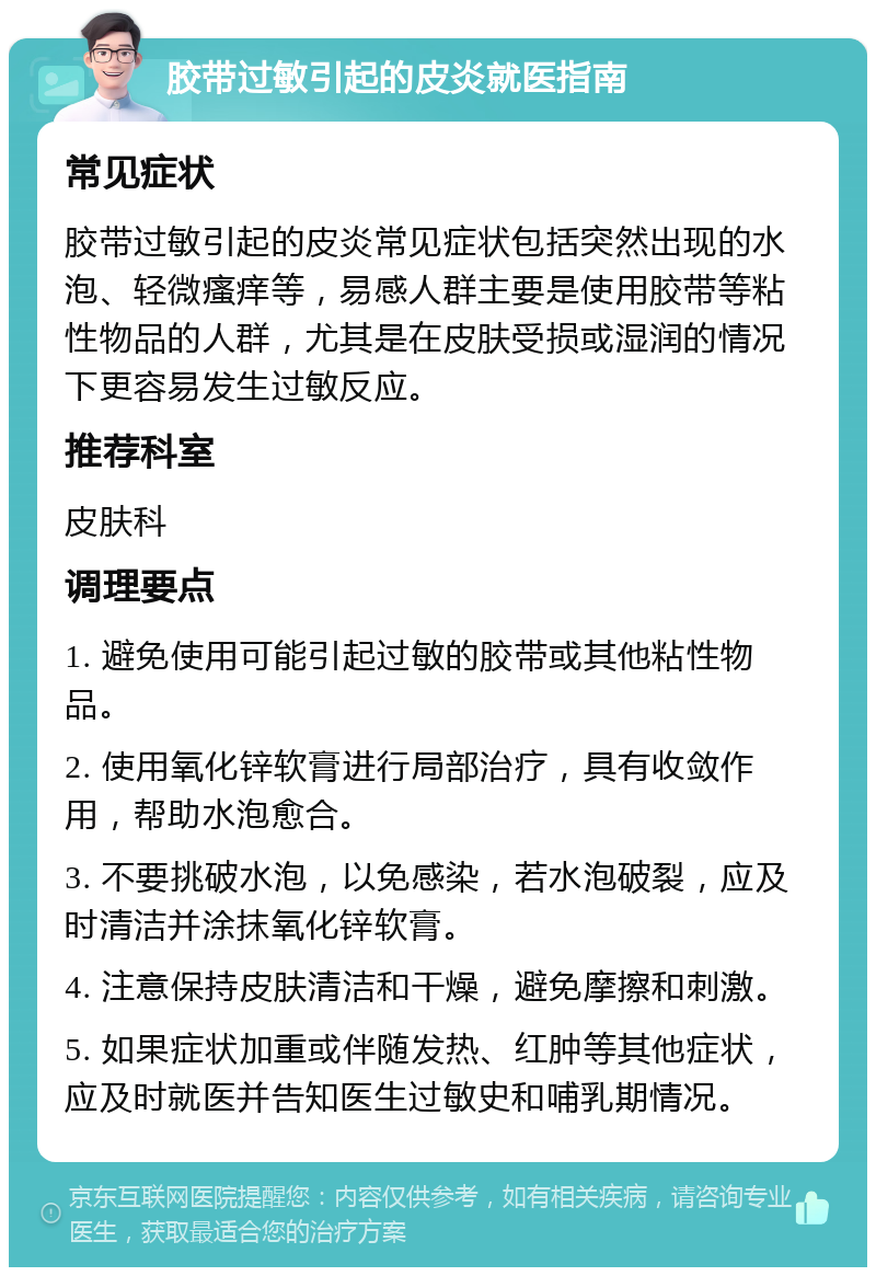 胶带过敏引起的皮炎就医指南 常见症状 胶带过敏引起的皮炎常见症状包括突然出现的水泡、轻微瘙痒等，易感人群主要是使用胶带等粘性物品的人群，尤其是在皮肤受损或湿润的情况下更容易发生过敏反应。 推荐科室 皮肤科 调理要点 1. 避免使用可能引起过敏的胶带或其他粘性物品。 2. 使用氧化锌软膏进行局部治疗，具有收敛作用，帮助水泡愈合。 3. 不要挑破水泡，以免感染，若水泡破裂，应及时清洁并涂抹氧化锌软膏。 4. 注意保持皮肤清洁和干燥，避免摩擦和刺激。 5. 如果症状加重或伴随发热、红肿等其他症状，应及时就医并告知医生过敏史和哺乳期情况。