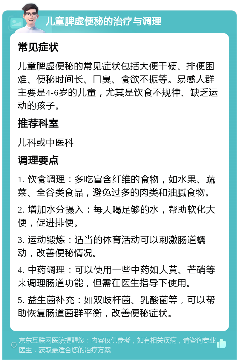 儿童脾虚便秘的治疗与调理 常见症状 儿童脾虚便秘的常见症状包括大便干硬、排便困难、便秘时间长、口臭、食欲不振等。易感人群主要是4-6岁的儿童，尤其是饮食不规律、缺乏运动的孩子。 推荐科室 儿科或中医科 调理要点 1. 饮食调理：多吃富含纤维的食物，如水果、蔬菜、全谷类食品，避免过多的肉类和油腻食物。 2. 增加水分摄入：每天喝足够的水，帮助软化大便，促进排便。 3. 运动锻炼：适当的体育活动可以刺激肠道蠕动，改善便秘情况。 4. 中药调理：可以使用一些中药如大黄、芒硝等来调理肠道功能，但需在医生指导下使用。 5. 益生菌补充：如双歧杆菌、乳酸菌等，可以帮助恢复肠道菌群平衡，改善便秘症状。