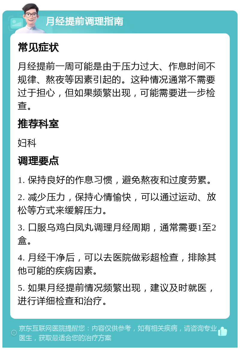 月经提前调理指南 常见症状 月经提前一周可能是由于压力过大、作息时间不规律、熬夜等因素引起的。这种情况通常不需要过于担心，但如果频繁出现，可能需要进一步检查。 推荐科室 妇科 调理要点 1. 保持良好的作息习惯，避免熬夜和过度劳累。 2. 减少压力，保持心情愉快，可以通过运动、放松等方式来缓解压力。 3. 口服乌鸡白凤丸调理月经周期，通常需要1至2盒。 4. 月经干净后，可以去医院做彩超检查，排除其他可能的疾病因素。 5. 如果月经提前情况频繁出现，建议及时就医，进行详细检查和治疗。