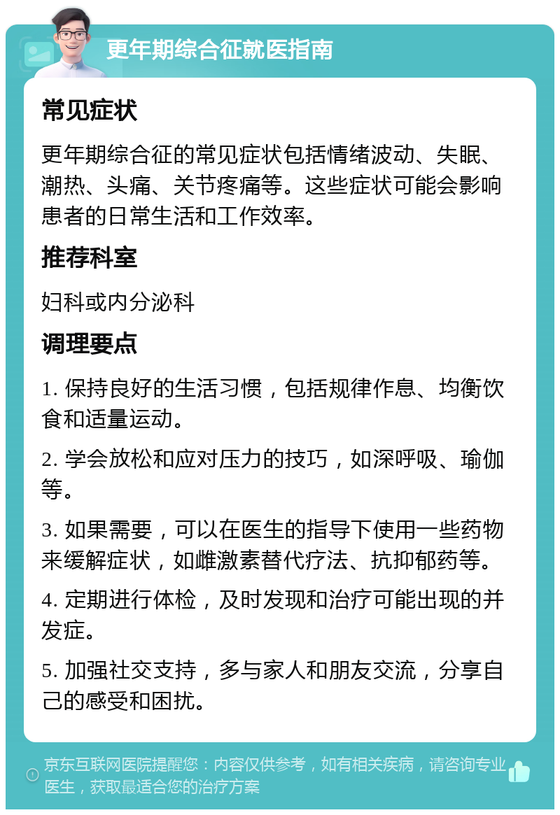 更年期综合征就医指南 常见症状 更年期综合征的常见症状包括情绪波动、失眠、潮热、头痛、关节疼痛等。这些症状可能会影响患者的日常生活和工作效率。 推荐科室 妇科或内分泌科 调理要点 1. 保持良好的生活习惯，包括规律作息、均衡饮食和适量运动。 2. 学会放松和应对压力的技巧，如深呼吸、瑜伽等。 3. 如果需要，可以在医生的指导下使用一些药物来缓解症状，如雌激素替代疗法、抗抑郁药等。 4. 定期进行体检，及时发现和治疗可能出现的并发症。 5. 加强社交支持，多与家人和朋友交流，分享自己的感受和困扰。