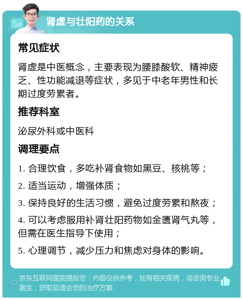 肾虚与壮阳药的关系 常见症状 肾虚是中医概念，主要表现为腰膝酸软、精神疲乏、性功能减退等症状，多见于中老年男性和长期过度劳累者。 推荐科室 泌尿外科或中医科 调理要点 1. 合理饮食，多吃补肾食物如黑豆、核桃等； 2. 适当运动，增强体质； 3. 保持良好的生活习惯，避免过度劳累和熬夜； 4. 可以考虑服用补肾壮阳药物如金匮肾气丸等，但需在医生指导下使用； 5. 心理调节，减少压力和焦虑对身体的影响。